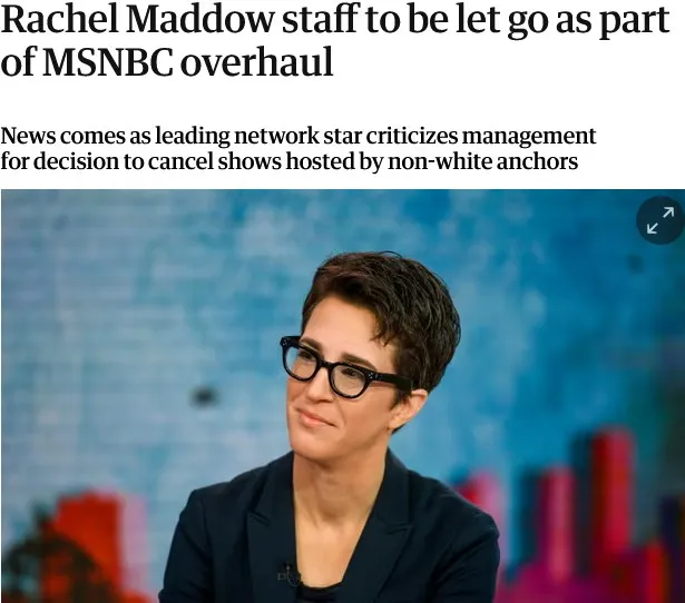 Cover Image for “MSNBC has told the majority of the employees who produce Rachel Maddow and Joy Reid’s prime-time evening news shows they are being let go as part of the network’s programming overhaul with the option to apply for new roles, according to two people directly familiar with the matter.”